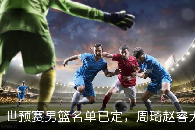 世预赛男篮名单已定，周琦赵睿大概率回归
