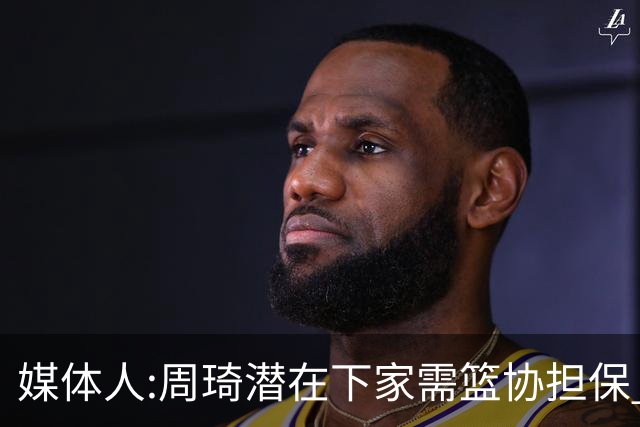 媒体人:周琦潜在下家需篮协担保 篮协不敢担保