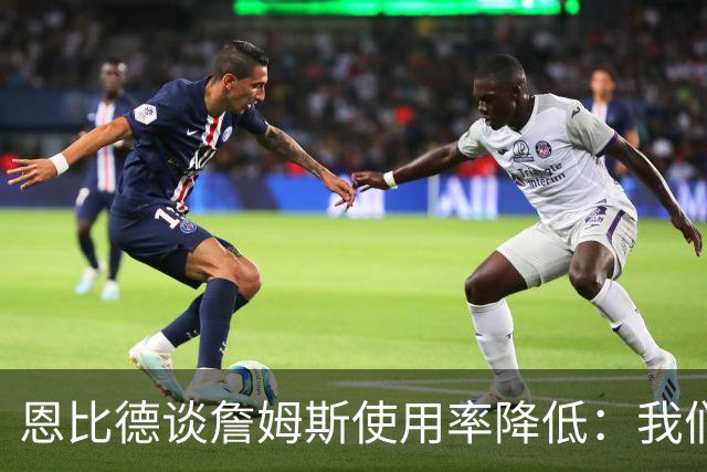 恩比德谈詹姆斯使用率降低：我们需要有人创造机会稳住节奏