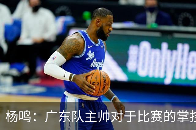杨鸣：广东队主帅对于比赛的掌控和熟悉程度都很难让人理解