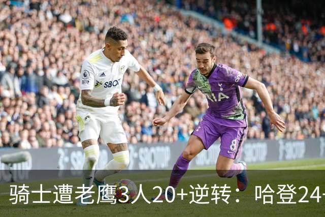 骑士遭老鹰3人20+逆转：哈登24+5+4解锁3400三分 历史第二人