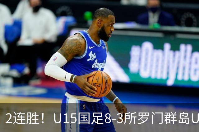 2连胜！U15国足8-3所罗门群岛U15 小组赛取得3胜1平1负